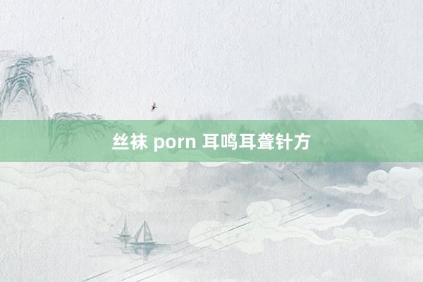 丝袜 porn 耳鸣耳聋针方