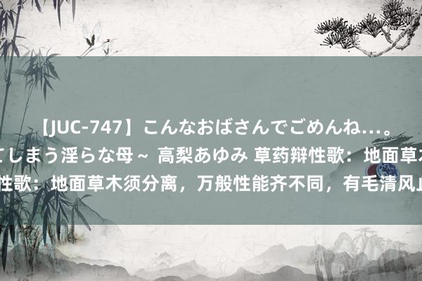 【JUC-747】こんなおばさんでごめんね…。～童貞チ○ポに発情してしまう淫らな母～ 高梨あゆみ 草药辩性歌：地面草木须分离，万般性能齐不同，有毛清风止痛痒，有刺