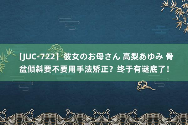 【JUC-722】彼女のお母さん 高梨あゆみ 骨盆倾斜要不要用手法矫正？终于有谜底了！