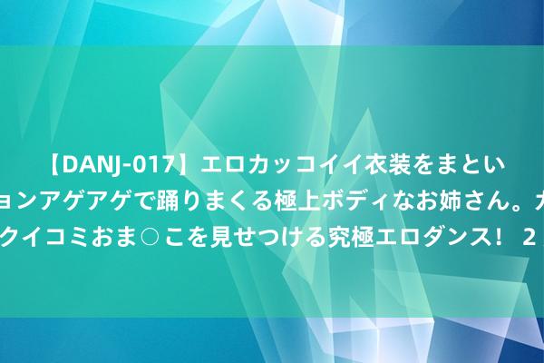 【DANJ-017】エロカッコイイ衣装をまとい、エグイポーズでテンションアゲアゲで踊りまくる極上ボディなお姉さん。ガンガンに腰を振り、クイコミおま○こを見せつける究極エロダンス！ 2 皮海洲：科学合理保抓IPO常态化的程序是什么？