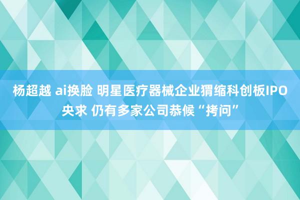 杨超越 ai换脸 明星医疗器械企业猬缩科创板IPO央求 仍有多家公司恭候“拷问”