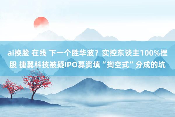 ai换脸 在线 下一个胜华波？实控东谈主100%捏股 捷翼科技被疑IPO募资填“掏空式”分成的坑