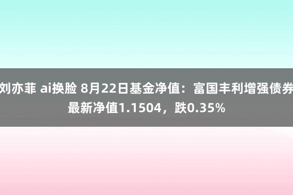 刘亦菲 ai换脸 8月22日基金净值：富国丰利增强债券最新净值1.1504，跌0.35%