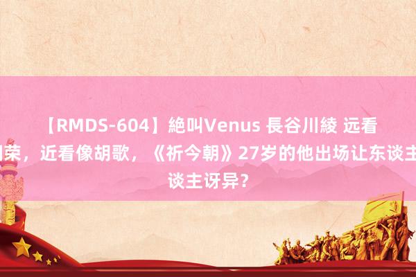 【RMDS-604】絶叫Venus 長谷川綾 远看像张国荣，近看像胡歌，《祈今朝》27岁的他出场让东谈主讶异？