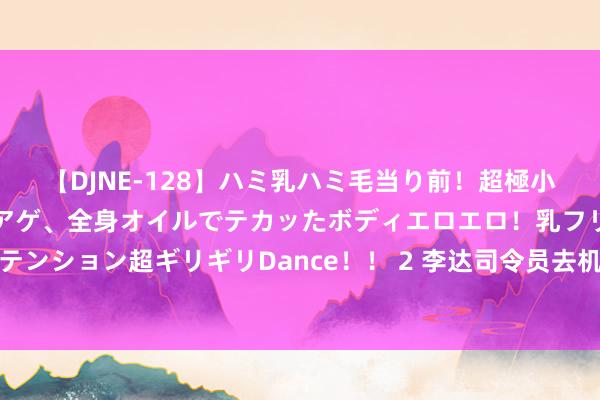 【DJNE-128】ハミ乳ハミ毛当り前！超極小ビキニでテンションアゲアゲ、全身オイルでテカッたボディエロエロ！乳フリ尻フリまくりのハイテンション超ギリギリDance！！ 2 李达司令员去机场接携带，见来东谈主从飞机走出时，整个东谈主都愣住了！