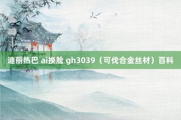 迪丽热巴 ai换脸 gh3039（可伐合金丝材）百科