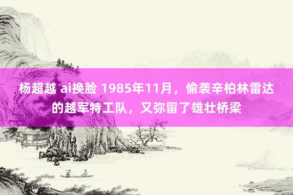 杨超越 ai换脸 1985年11月，偷袭辛柏林雷达的越军特工队，又弥留了雄壮桥梁