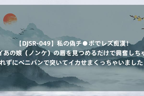 【DJSR-049】私の偽チ●ポでレズ痴漢！職場で見かけたカワイイあの娘（ノンケ）の唇を見つめるだけで興奮しちゃう私は欲求を抑えられずにペニバンで突いてイカせまくっちゃいました！ 好意思舟师心事认怂，导弹打胡塞宗旨笑？好意思媒：满盈是在浪费导弹