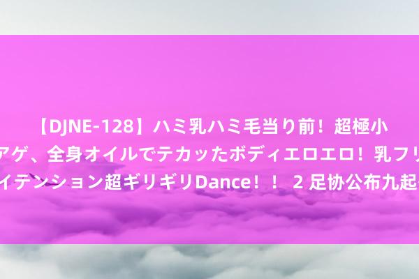 【DJNE-128】ハミ乳ハミ毛当り前！超極小ビキニでテンションアゲアゲ、全身オイルでテカッたボディエロエロ！乳フリ尻フリまくりのハイテンション超ギリギリDance！！ 2 足协公布九起争议判罚：卡兰加红牌，克雷桑与韦世豪不同！