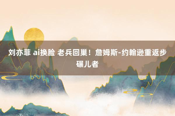 刘亦菲 ai换脸 老兵回巢！詹姆斯-约翰逊重返步碾儿者