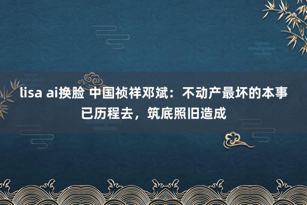 lisa ai换脸 中国祯祥邓斌：不动产最坏的本事已历程去，筑底照旧造成