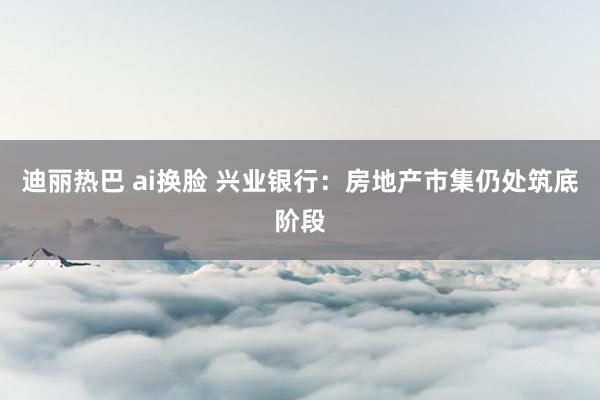 迪丽热巴 ai换脸 兴业银行：房地产市集仍处筑底阶段