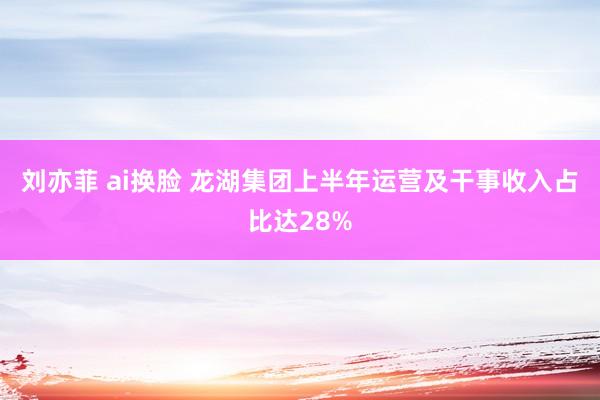 刘亦菲 ai换脸 龙湖集团上半年运营及干事收入占比达28%