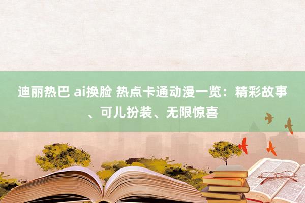 迪丽热巴 ai换脸 热点卡通动漫一览：精彩故事、可儿扮装、无限惊喜