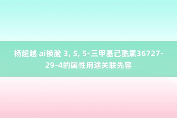 杨超越 ai换脸 3， 5， 5-三甲基己酰氯36727-29-4的属性用途关联先容