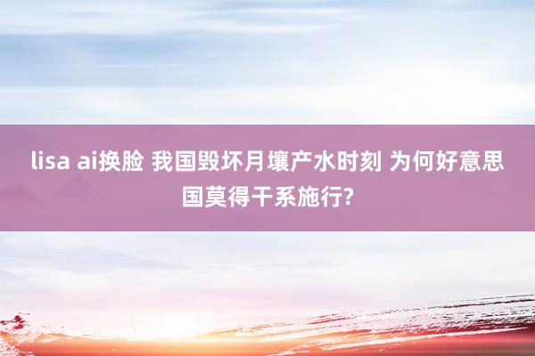 lisa ai换脸 我国毁坏月壤产水时刻 为何好意思国莫得干系施行?