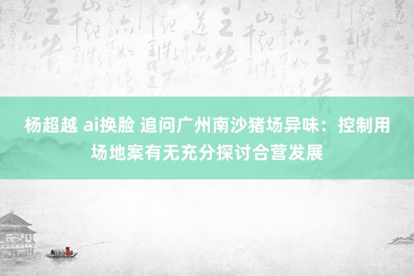 杨超越 ai换脸 追问广州南沙猪场异味：控制用场地案有无充分探讨合营发展