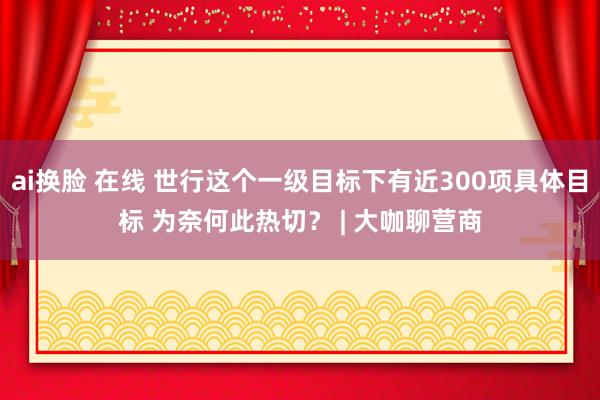 ai换脸 在线 世行这个一级目标下有近300项具体目标 为奈何此热切？ | 大咖聊营商