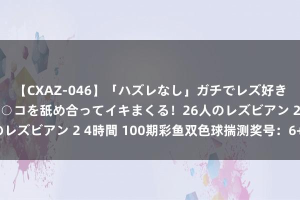 【CXAZ-046】「ハズレなし」ガチでレズ好きなお姉さんたちがオマ○コを舐め合ってイキまくる！26人のレズビアン 2 4時間 100期彩鱼双色球揣测奖号：6+1保举