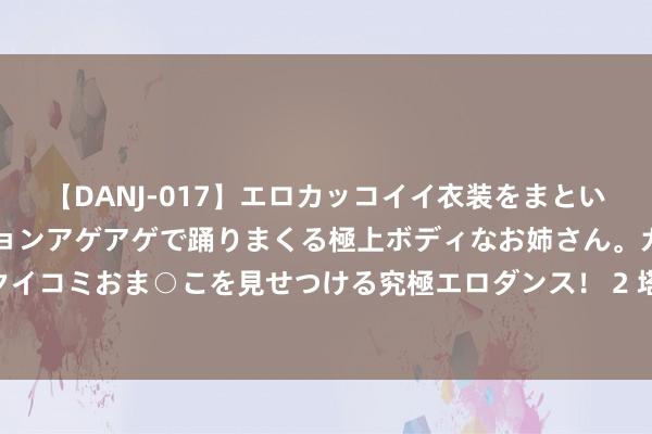 【DANJ-017】エロカッコイイ衣装をまとい、エグイポーズでテンションアゲアゲで踊りまくる極上ボディなお姉さん。ガンガンに腰を振り、クイコミおま○こを見せつける究極エロダンス！ 2 塔图姆：咱们要把上赛季的获利抛在脑后 必须为新赛季拼尽全力