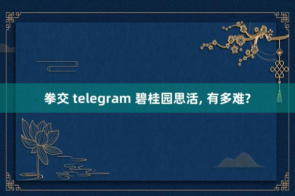 拳交 telegram 碧桂园思活， 有多难?