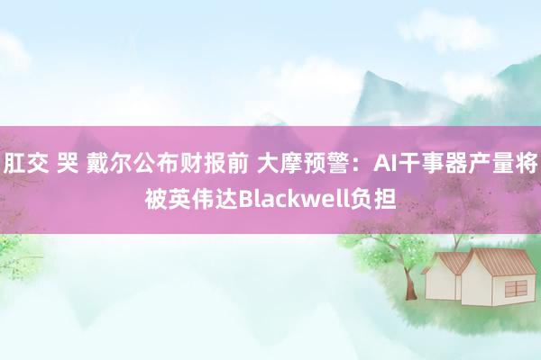 肛交 哭 戴尔公布财报前 大摩预警：AI干事器产量将被英伟达Blackwell负担