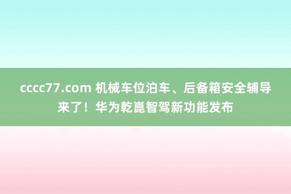 cccc77.com 机械车位泊车、后备箱安全辅导来了！华为乾崑智驾新功能发布