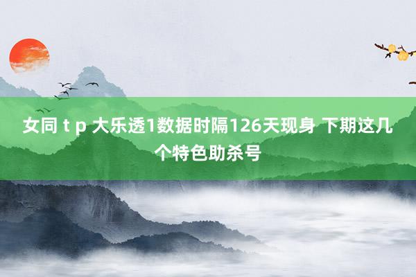 女同 t p 大乐透1数据时隔126天现身 下期这几个特色助杀号