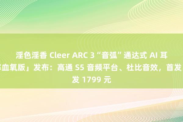 淫色淫香 Cleer ARC 3“音弧”通达式 AI 耳机「心率血氧版」发布：高通 S5 音频平台、杜比音效，首发 1799 元