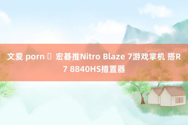 文爱 porn ​宏碁推Nitro Blaze 7游戏掌机 搭R7 8840HS措置器