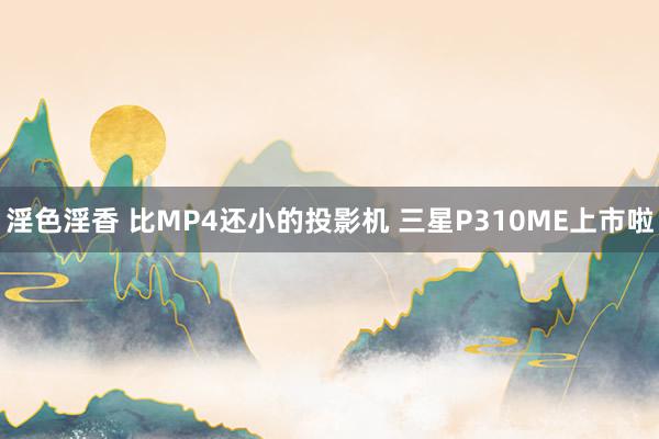 淫色淫香 比MP4还小的投影机 三星P310ME上市啦