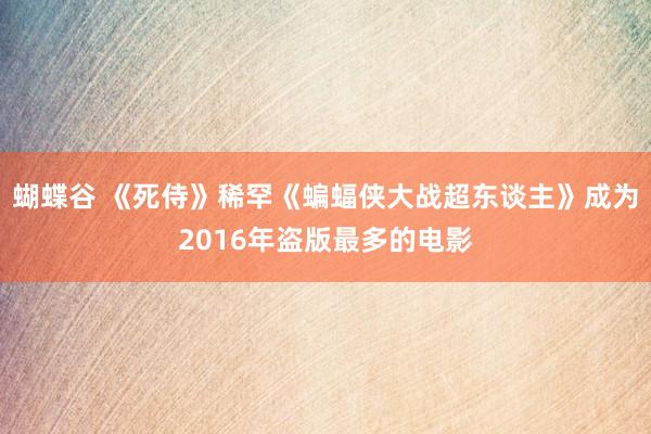 蝴蝶谷 《死侍》稀罕《蝙蝠侠大战超东谈主》成为2016年盗版最多的电影