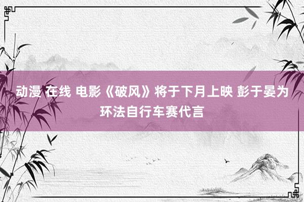 动漫 在线 电影《破风》将于下月上映 彭于晏为环法自行车赛代言