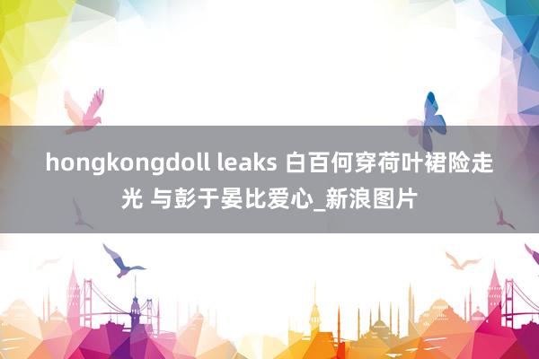 hongkongdoll leaks 白百何穿荷叶裙险走光 与彭于晏比爱心_新浪图片