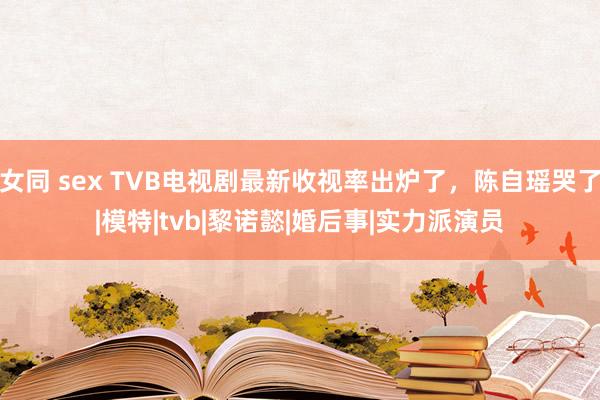 女同 sex TVB电视剧最新收视率出炉了，陈自瑶哭了|模特|tvb|黎诺懿|婚后事|实力派演员