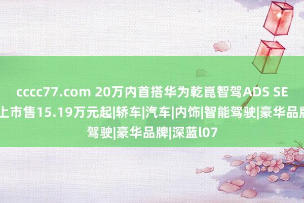 cccc77.com 20万内首搭华为乾崑智驾ADS SE 深蓝L07上市售15.19万元起|轿车|汽车|内饰|智能驾驶|豪华品牌|深蓝l07