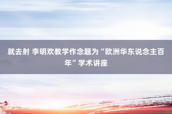 就去射 李明欢教学作念题为“欧洲华东说念主百年”学术讲座