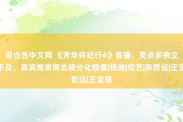 哥也色中文网 《芳华环纪行4》首播，笑点多余立异不及，嘉宾推崇南北极分化较着|杨迪|综艺|陈哲远|王宝强