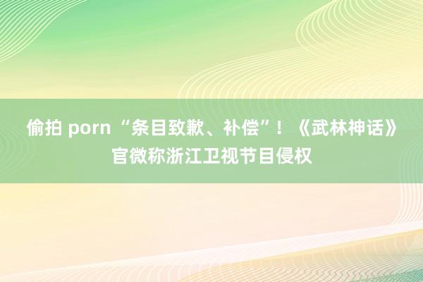 偷拍 porn “条目致歉、补偿”！《武林神话》官微称浙江卫视节目侵权