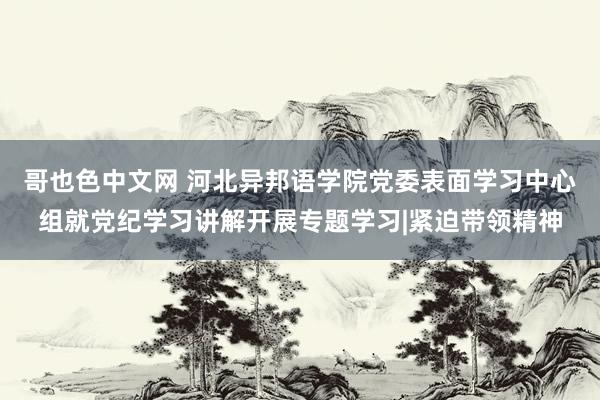 哥也色中文网 河北异邦语学院党委表面学习中心组就党纪学习讲解开展专题学习|紧迫带领精神