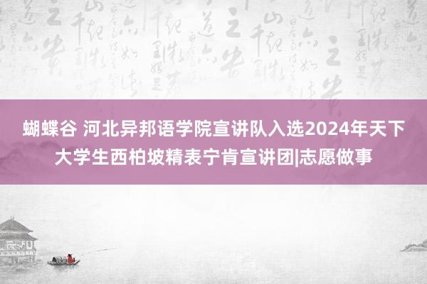 蝴蝶谷 河北异邦语学院宣讲队入选2024年天下大学生西柏坡精表宁肯宣讲团|志愿做事