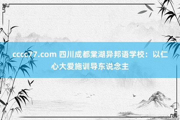 cccc77.com 四川成都棠湖异邦语学校：以仁心大爱施训导东说念主