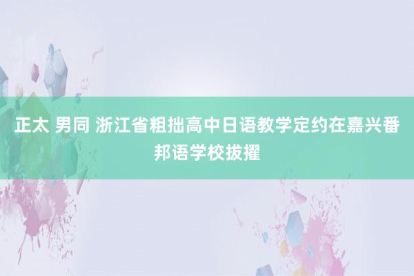 正太 男同 浙江省粗拙高中日语教学定约在嘉兴番邦语学校拔擢