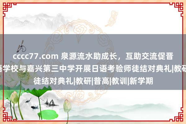 cccc77.com 泉源流水助成长，互助交流促晋升——记嘉兴异邦语学校与嘉兴第三中学开展日语考验师徒结对典礼|教研|普高|教训|新学期