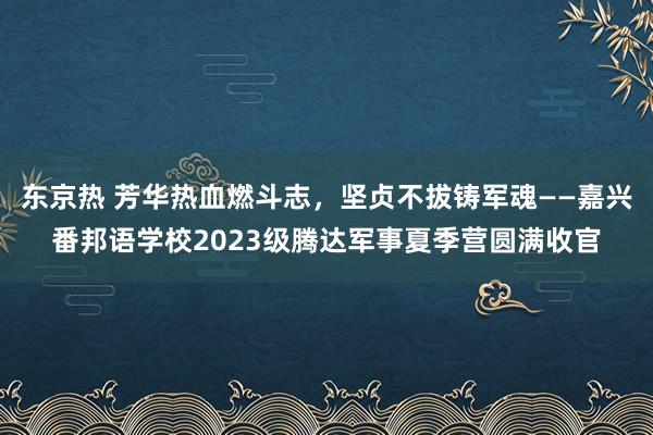 东京热 芳华热血燃斗志，坚贞不拔铸军魂——嘉兴番邦语学校2023级腾达军事夏季营圆满收官