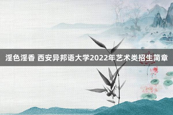 淫色淫香 西安异邦语大学2022年艺术类招生简章