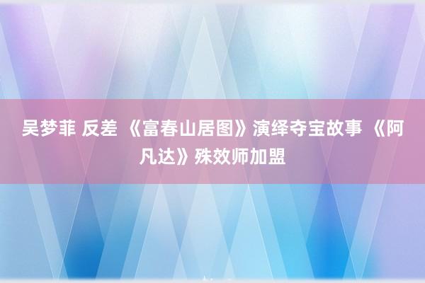 吴梦菲 反差 《富春山居图》演绎夺宝故事 《阿凡达》殊效师加盟