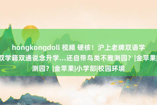 hongkongdoll 视频 硬核！沪上老牌双语学校，背靠建平、双学籍双通说念升学...还自带鸟类不雅测园？|金苹果|小学部|校园环境