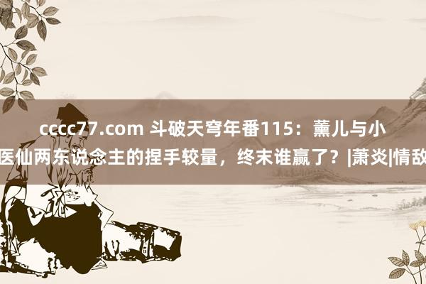 cccc77.com 斗破天穹年番115：薰儿与小医仙两东说念主的捏手较量，终末谁赢了？|萧炎|情敌