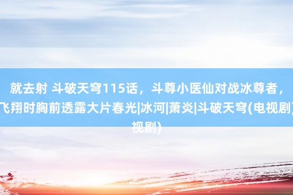 就去射 斗破天穹115话，斗尊小医仙对战冰尊者，飞翔时胸前透露大片春光|冰河|萧炎|斗破天穹(电视剧)